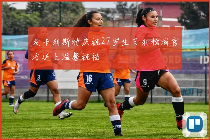 麦卡利斯特庆祝27岁生日利物浦官方送上温馨祝福