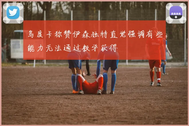 乌度卡称赞伊森独特直觉强调有些能力无法通过教学获得