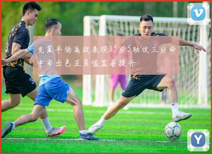 克莱半场高效表现15分5助攻三分命中率出色正负值显著提升
