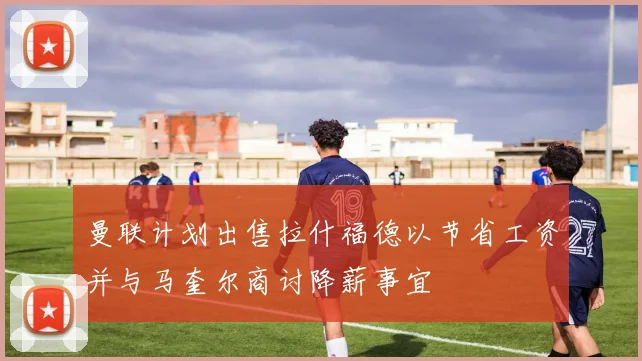 曼联计划出售拉什福德以节省工资并与马奎尔商讨降薪事宜
