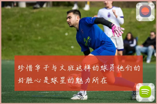 珍惜华子与文班这样的球员他们的好胜心是球星的魅力所在
