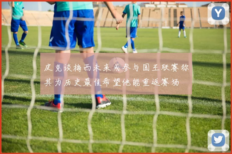皮克谈梅西未来或参与国王联赛称其为历史最佳希望他能重返赛场