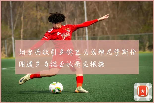切尔西欲引罗德里戈或维尼修斯传闻遭罗马诺否认毫无根据