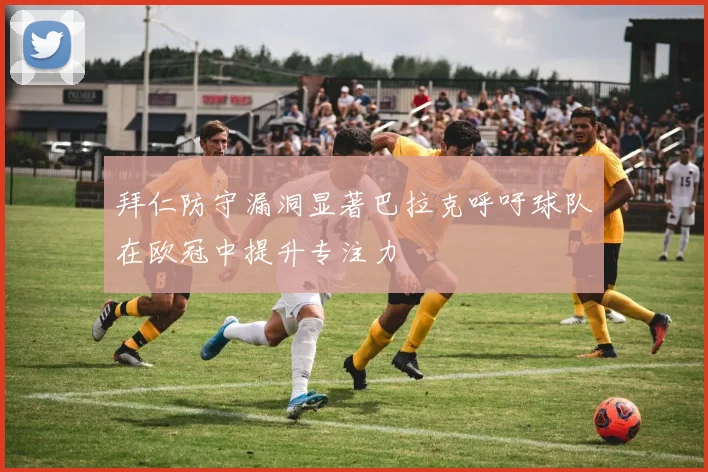 拜仁防守漏洞显著巴拉克呼吁球队在欧冠中提升专注力