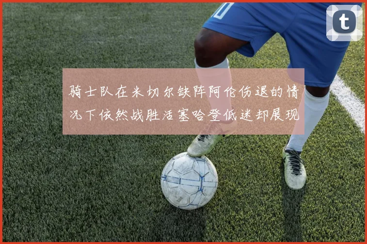 骑士队在米切尔缺阵阿伦伤退的情况下依然战胜活塞哈登低迷却展现季后赛实力