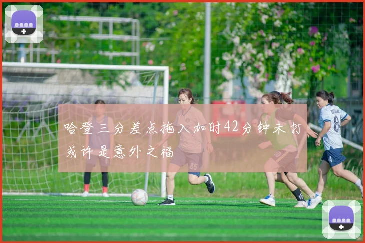 哈登三分差点拖入加时42分钟未打或许是意外之福