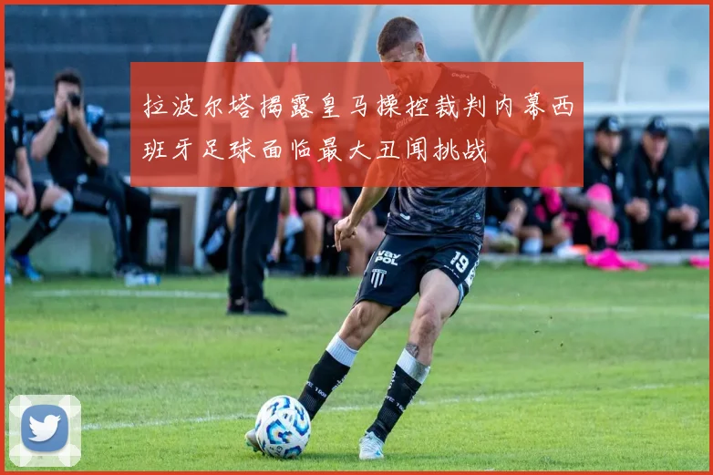 拉波尔塔揭露皇马操控裁判内幕西班牙足球面临最大丑闻挑战