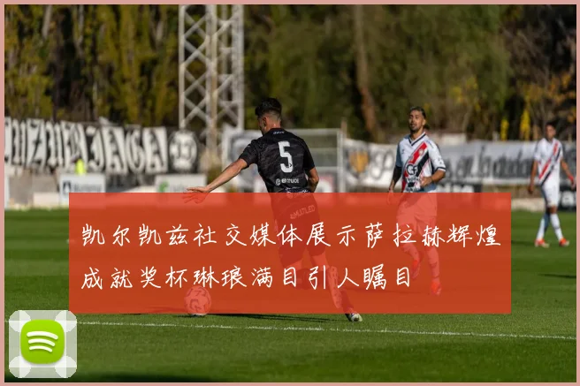 凯尔凯兹社交媒体展示萨拉赫辉煌成就奖杯琳琅满目引人瞩目