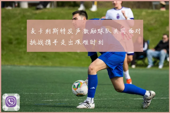 麦卡利斯特发声激励球队共同面对挑战携手走出艰难时刻
