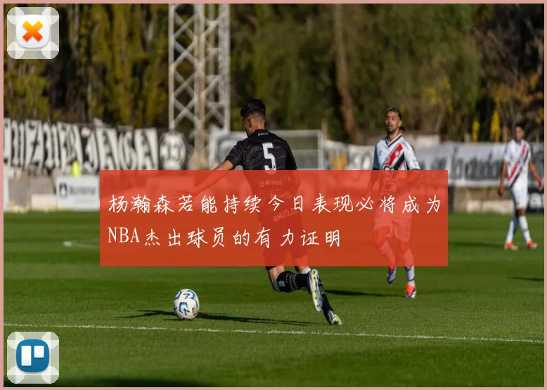 杨瀚森若能持续今日表现必将成为NBA杰出球员的有力证明