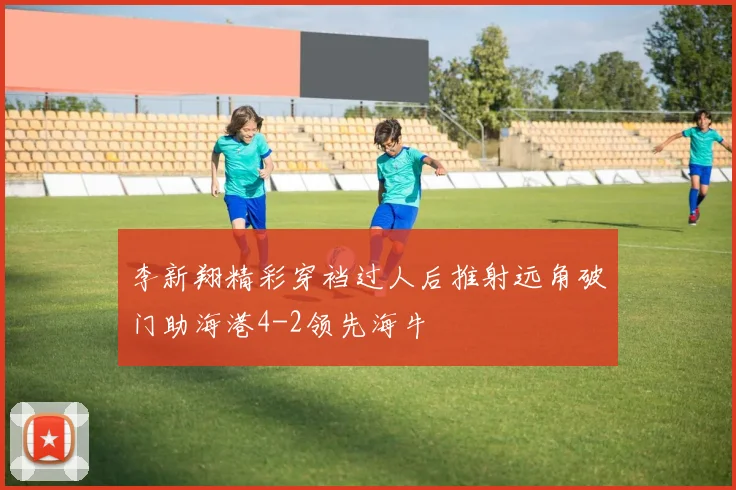 李新翔精彩穿裆过人后推射远角破门助海港4-2领先海牛