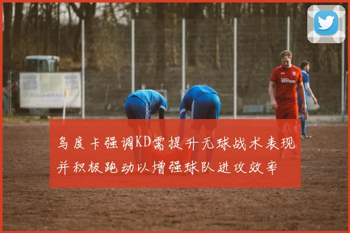 乌度卡强调KD需提升无球战术表现并积极跑动以增强球队进攻效率