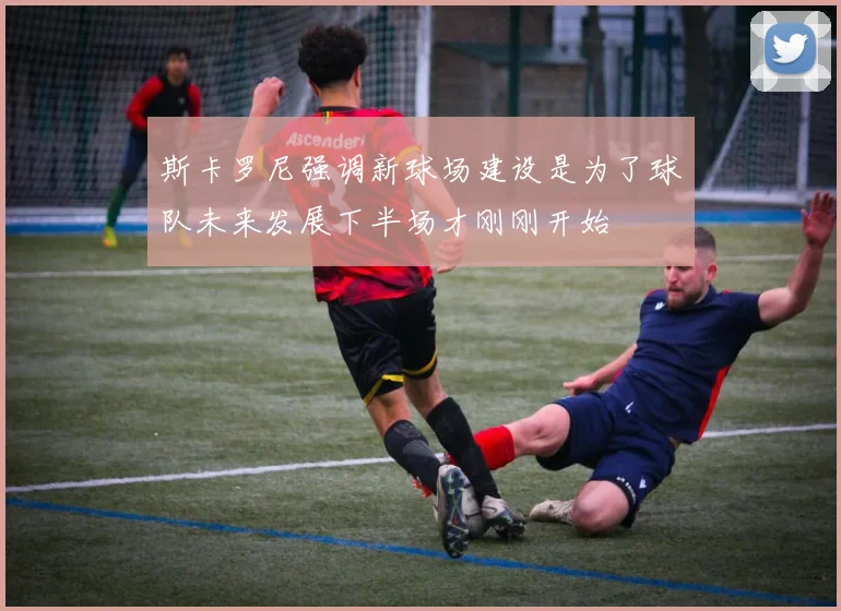 斯卡罗尼强调新球场建设是为了球队未来发展下半场才刚刚开始