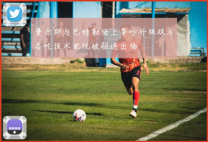 费尔斯与巴特勒场上争吵升级双方各吃技术犯规被驱逐出场