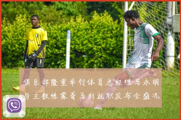 俱乐部隆重举行体育总经理马永明与主教练蒙哥马利就职发布会盛况回顾