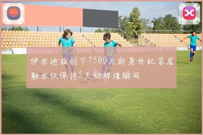 伊尔迪兹创下7500万新身价纪录居勒尔仅保持5天的辉煌瞬间