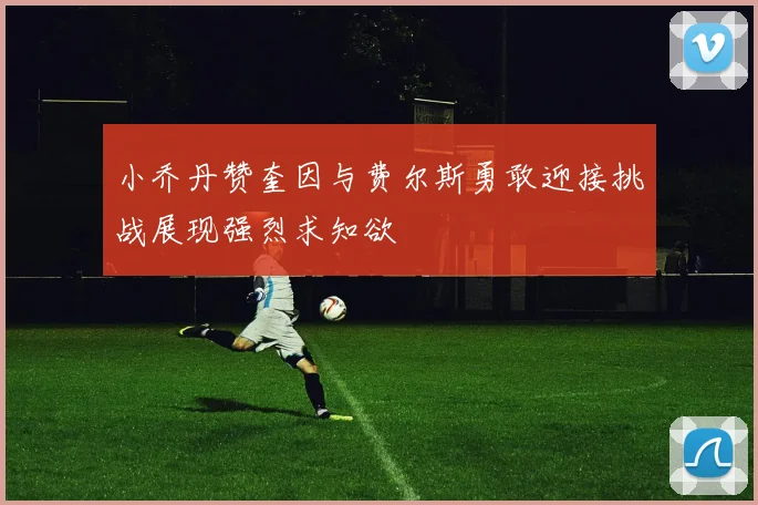 小乔丹赞奎因与费尔斯勇敢迎接挑战展现强烈求知欲