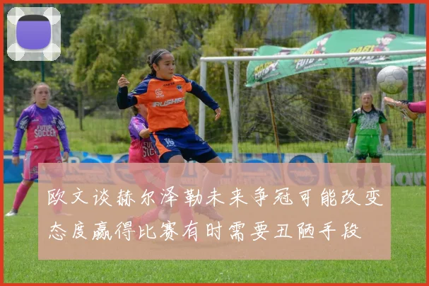 欧文谈赫尔泽勒未来争冠可能改变态度赢得比赛有时需要丑陋手段