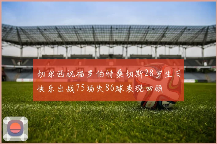 切尔西祝福罗伯特桑切斯28岁生日快乐出战75场失86球表现回顾