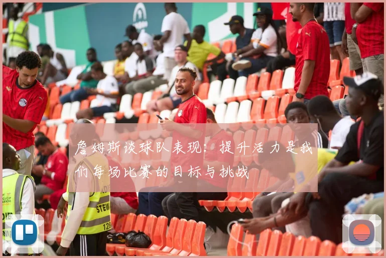 詹姆斯谈球队表现：提升活力是我们每场比赛的目标与挑战