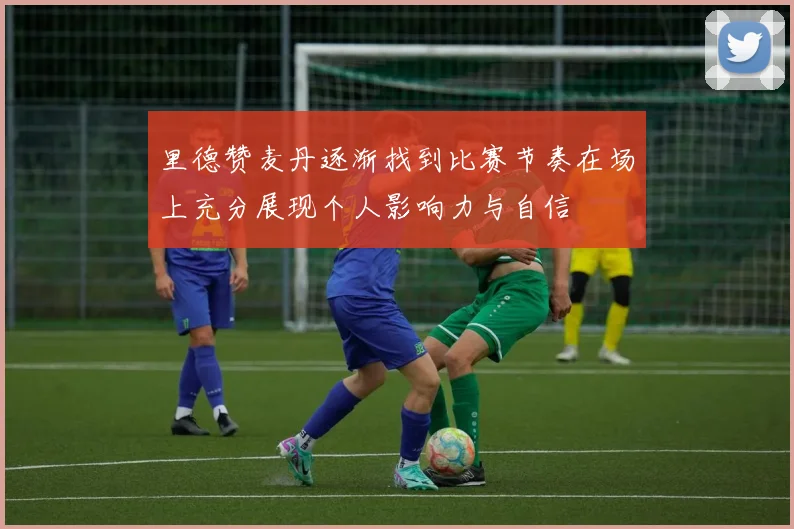 里德赞麦丹逐渐找到比赛节奏在场上充分展现个人影响力与自信