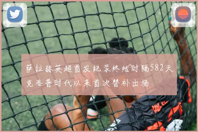 萨拉赫英超首发纪录终结时隔582天克洛普时代以来首次替补出场