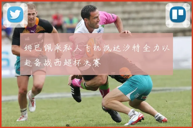 姆巴佩乘私人飞机抵达沙特全力以赴备战西超杯决赛