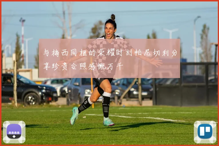 与梅西同框的荣耀时刻帕尼切利分享珍贵合照感慨万千