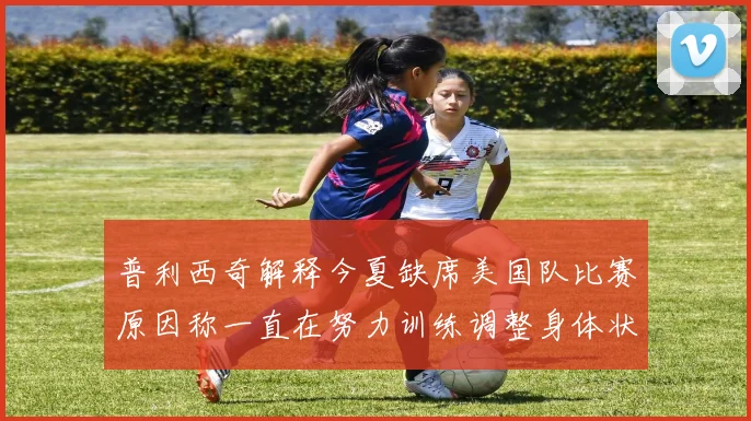 普利西奇解释今夏缺席美国队比赛原因称一直在努力训练调整身体状态