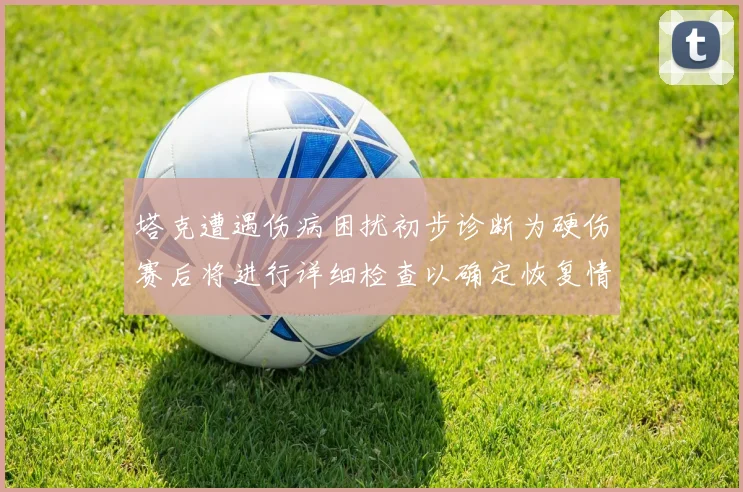 塔克遭遇伤病困扰初步诊断为硬伤赛后将进行详细检查以确定恢复情况