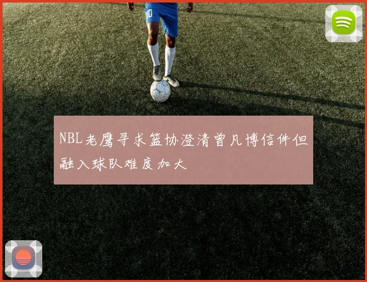 NBL老鹰寻求篮协澄清曾凡博信件但融入球队难度加大
