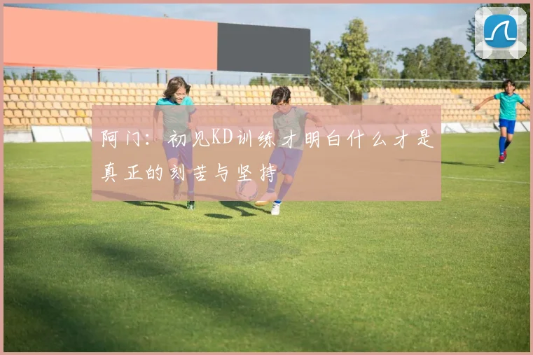 阿门：初见KD训练才明白什么才是真正的刻苦与坚持