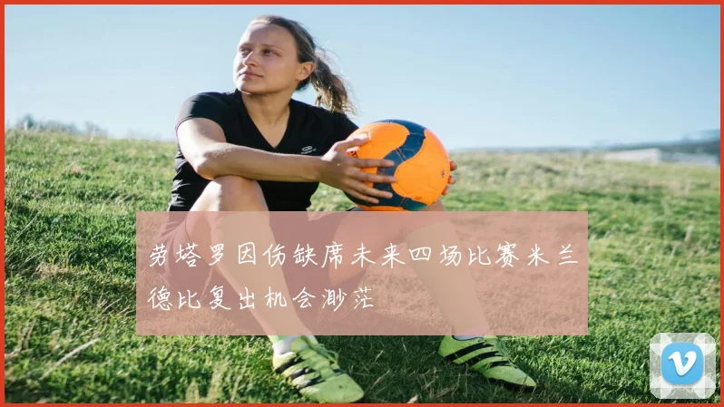 劳塔罗因伤缺席未来四场比赛米兰德比复出机会渺茫
