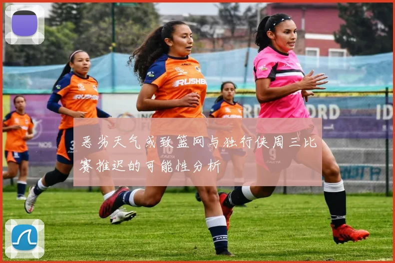 恶劣天气或致篮网与独行侠周三比赛推迟的可能性分析