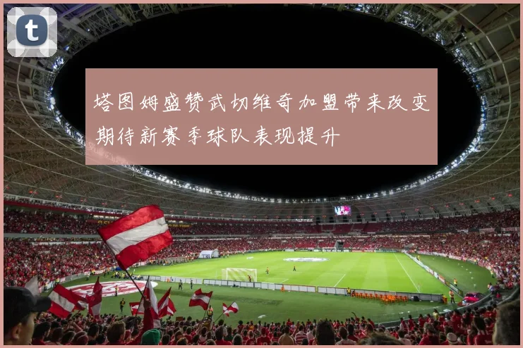 塔图姆盛赞武切维奇加盟带来改变期待新赛季球队表现提升