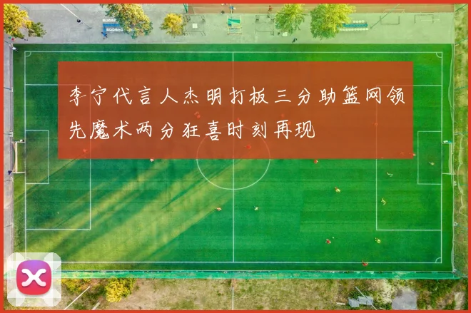 李宁代言人杰明打板三分助篮网领先魔术两分狂喜时刻再现