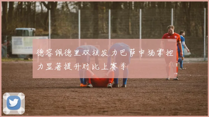 德容佩德里双核发力巴萨中场掌控力显著提升对比上赛季