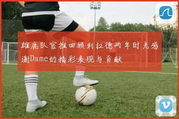 雄鹿队官推回顾利拉德两年时光感谢Dame的精彩表现与贡献